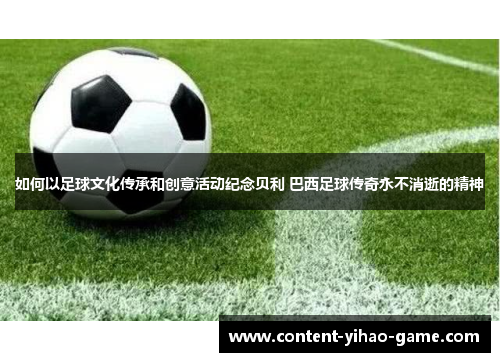如何以足球文化传承和创意活动纪念贝利 巴西足球传奇永不消逝的精神