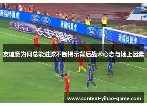 友谊赛为何总能进球不断揭示背后战术心态与场上因素