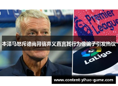 本泽马怒斥德尚背信弃义直言其行为像骗子引发热议