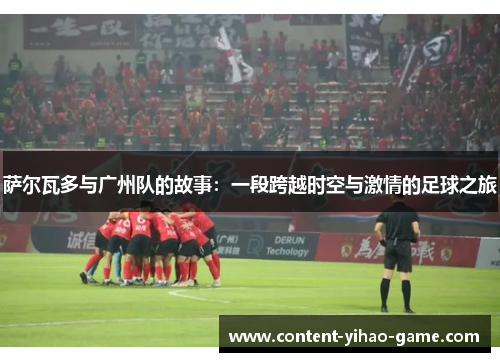 萨尔瓦多与广州队的故事:一段跨越时空与激情的足球之旅 萨尔瓦多与广州队的故事:一段跨越时空与激情的足球之旅