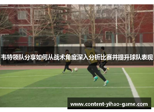 韦特领队分享如何从战术角度深入分析比赛并提升球队表现